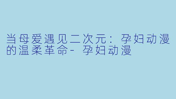 当母爱遇见二次元：孕妇动漫的温柔革命-孕妇动漫