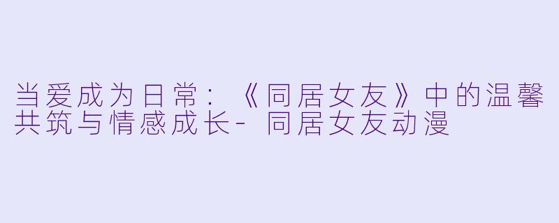 当爱成为日常：《同居女友》中的温馨共筑与情感成长-同居女友动漫