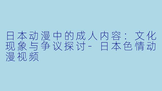 日本动漫中的成人内容:文化现象与争议探讨-日本色情动漫视频