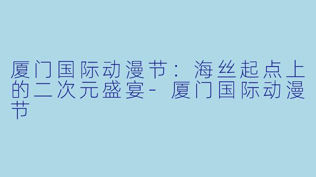 厦门国际动漫节：海丝起点上的二次元盛宴-厦门国际动漫节