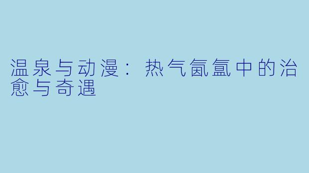 温泉与动漫:热气氤氲中的治愈与奇遇