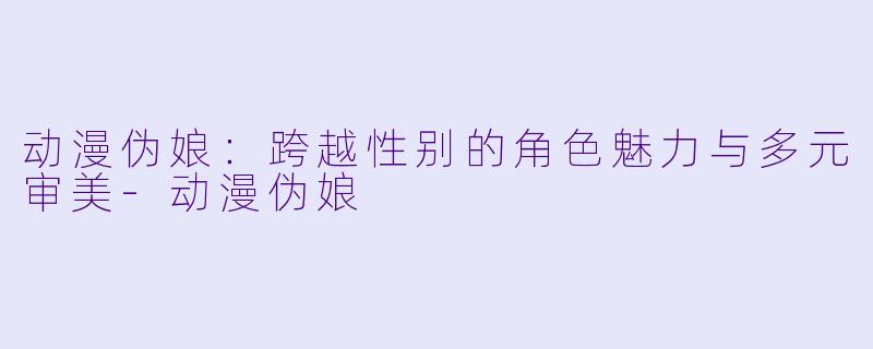 动漫伪娘：跨越性别的角色魅力与多元审美-动漫伪娘
