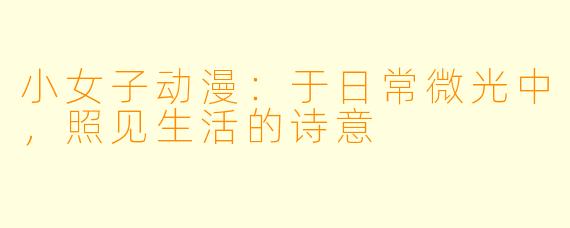 小女子动漫：于日常微光中，照见生活的诗意