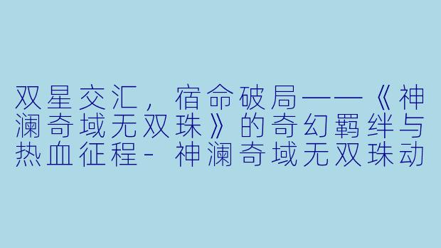 双星交汇，宿命破局——《神澜奇域无双珠》的奇幻羁绊与热血征程