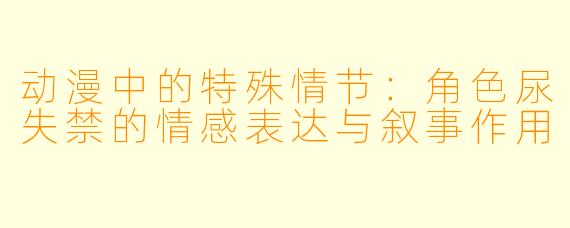 动漫中的特殊情节：角色尿失禁的情感表达与叙事作用