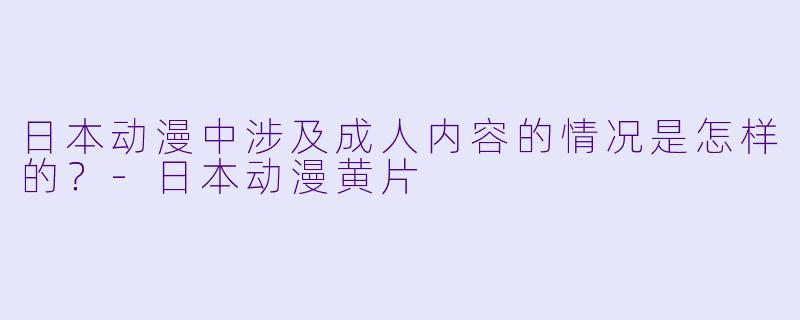 日本动漫中涉及成人内容的情况是怎样的？-日本动漫黄片