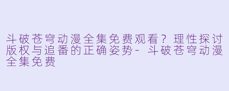 斗破苍穹动漫全集免费观看？理性探讨版权与追番的正确姿势-斗破苍穹动漫全集免费
