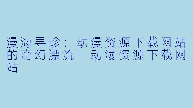 漫海寻珍:动漫资源下载网站的奇幻漂流-动漫资源下载网站