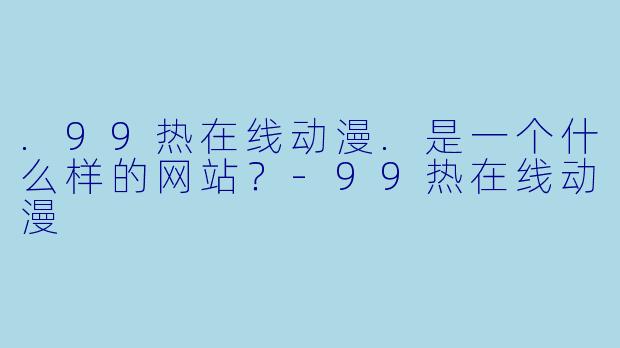 .99热在线动漫.是一个什么样的网站？-99热在线动漫