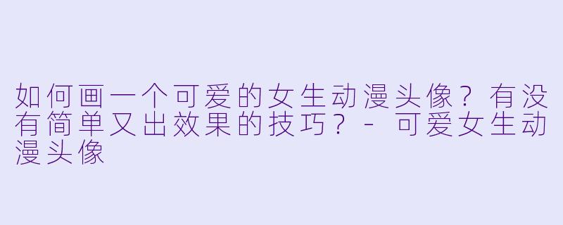 如何画一个可爱的女生动漫头像?有没有简单又出效果的技巧?