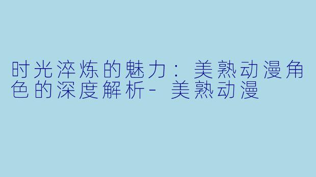 时光淬炼的魅力:美熟动漫角色的深度解析-美熟动漫