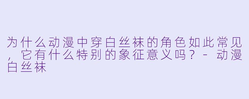 为什么动漫中穿白丝袜的角色如此常见，它有什么特别的象征意义吗？-动漫白丝袜
