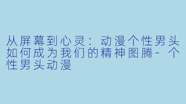 从屏幕到心灵：动漫个性男头如何成为我们的精神图腾-个性男头动漫