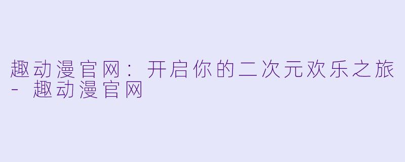 趣动漫官网：开启你的二次元欢乐之旅-趣动漫官网