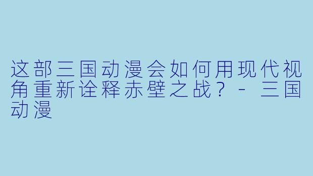 这部三国动漫会如何用现代视角重新诠释赤壁之战？-三国动漫