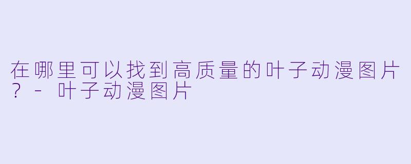 在哪里可以找到高质量的叶子动漫图片？-叶子动漫图片
