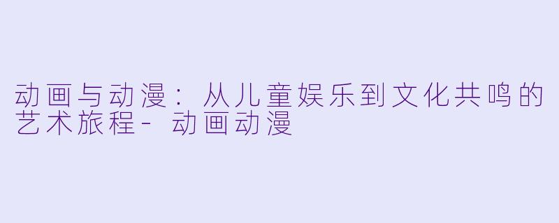 动画与动漫：从儿童娱乐到文化共鸣的艺术旅程-动画动漫