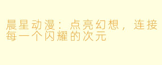 晨星动漫：点亮幻想，连接每一个闪耀的次元