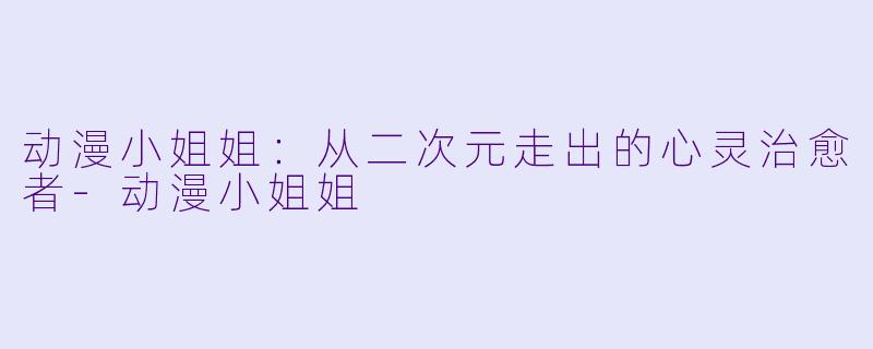 动漫小姐姐：从二次元走出的心灵治愈者-动漫小姐姐