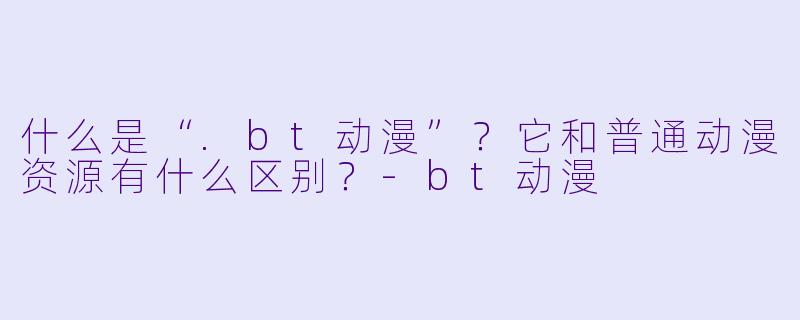 什么是“.bt动漫”？它和普通动漫资源有什么区别？-bt动漫