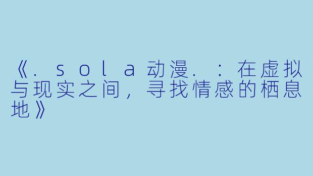 《.sola动漫.：在虚拟与现实之间，寻找情感的栖息地》