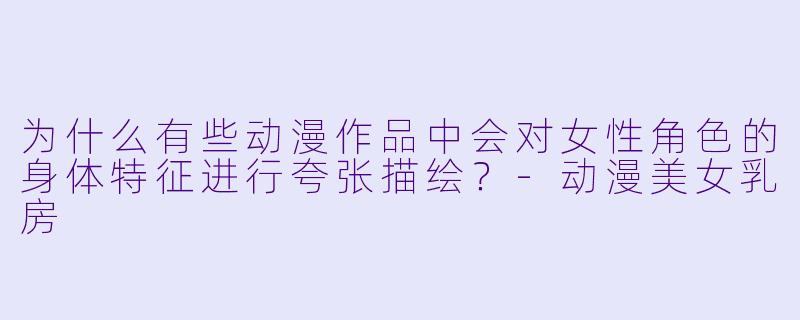 为什么有些动漫作品中会对女性角色的身体特征进行夸张描绘?-动漫美女乳房