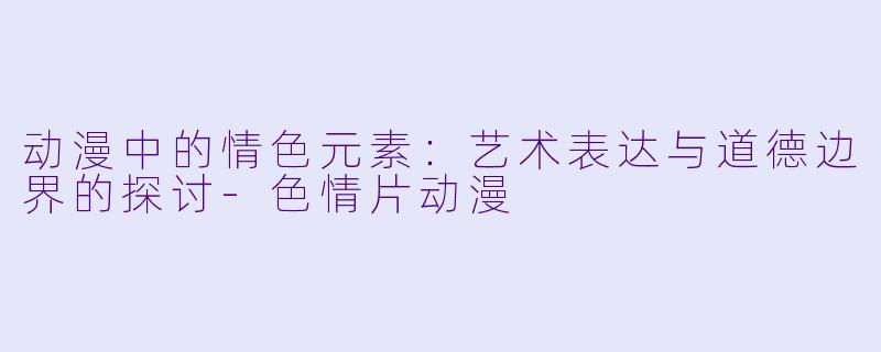 动漫中的情色元素：艺术表达与道德边界的探讨-色情片动漫