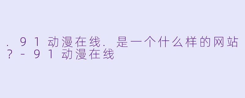 .91动漫在线.是一个什么样的网站？-91动漫在线