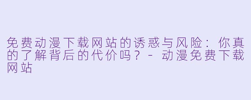 免费动漫下载网站的诱惑与风险:你真的了解背后的代价吗?-动漫免费下载网站