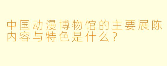 中国动漫博物馆的主要展陈内容与特色是什么？