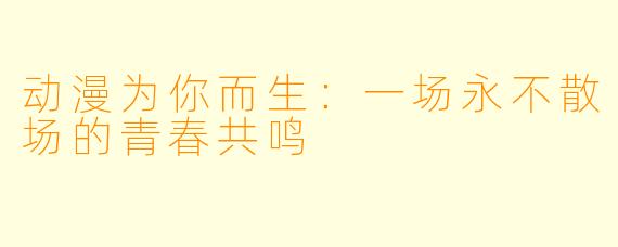 动漫为你而生：一场永不散场的青春共鸣