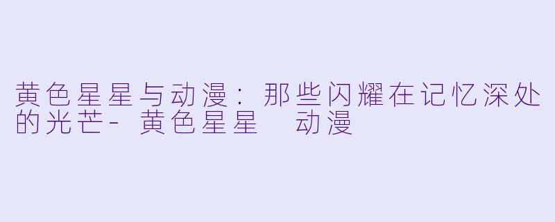 黄色星星与动漫：那些闪耀在记忆深处的光芒-黄色星星 动漫
