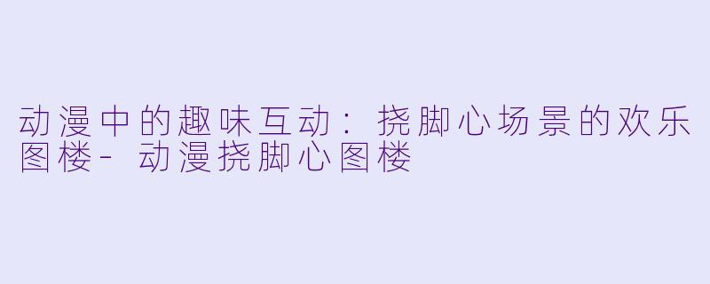 动漫中的趣味互动：挠脚心场景的欢乐图楼-动漫挠脚心图楼