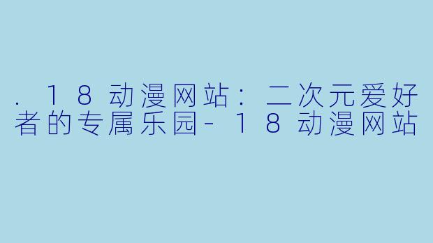 .18动漫网站：二次元爱好者的专属乐园-18动漫网站