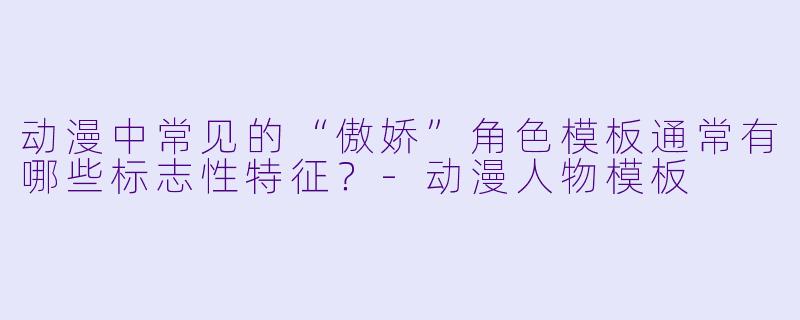 动漫中常见的“傲娇”角色模板通常有哪些标志性特征？-动漫人物模板