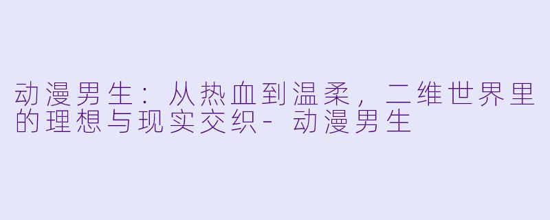 动漫男生：从热血到温柔，二维世界里的理想与现实交织-动漫男生