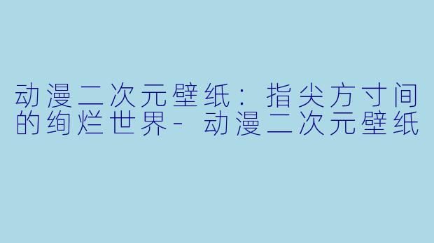 动漫二次元壁纸：指尖方寸间的绚烂世界-动漫二次元壁纸