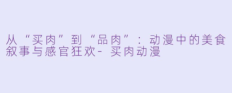 从“买肉”到“品肉”：动漫中的美食叙事与感官狂欢-买肉动漫