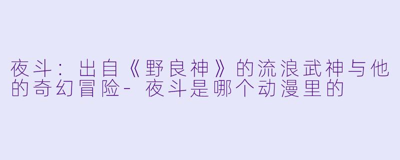 夜斗：出自《野良神》的流浪武神与他的奇幻冒险-夜斗是哪个动漫里的