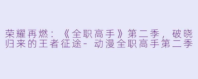 荣耀再燃：《全职高手》第二季，破晓归来的王者征途-动漫全职高手第二季