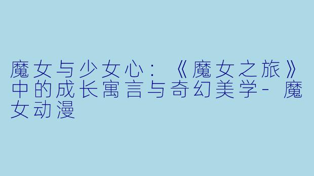 魔女与少女心：《魔女之旅》中的成长寓言与奇幻美学-魔女动漫
