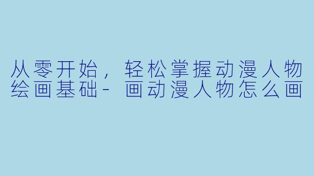 从零开始，轻松掌握动漫人物绘画基础-画动漫人物怎么画
