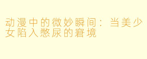 动漫中的微妙瞬间：当美少女陷入憋尿的窘境