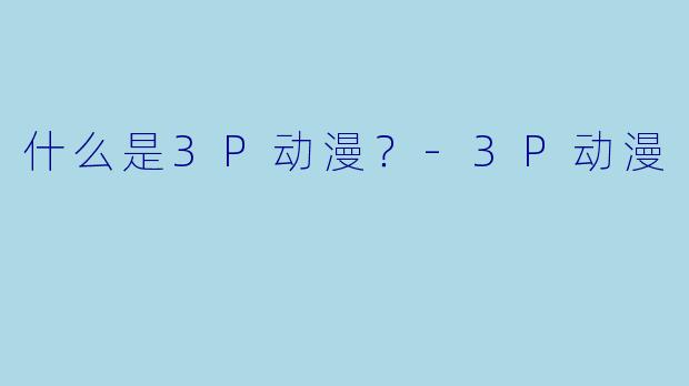 什么是3P动漫？-3P动漫