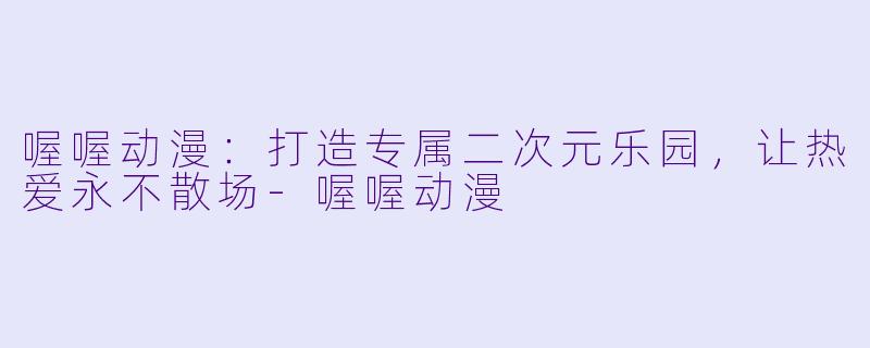 喔喔动漫：打造专属二次元乐园，让热爱永不散场-喔喔动漫