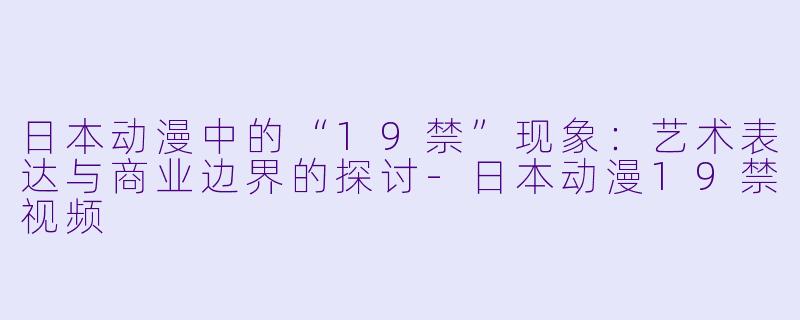 日本动漫中的“19禁”现象：艺术表达与商业边界的探讨-日本动漫19禁视频