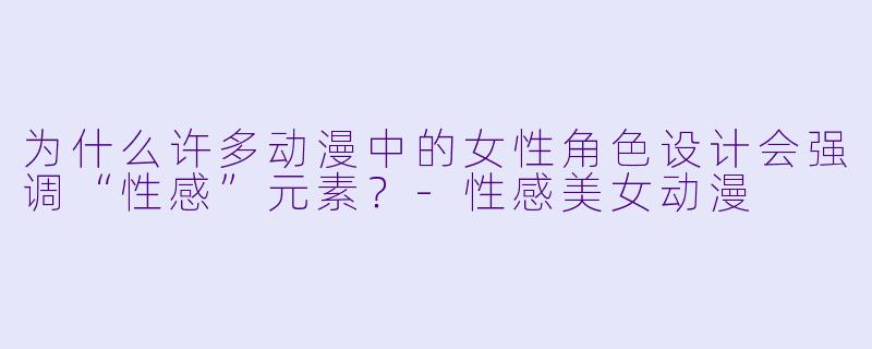 为什么许多动漫中的女性角色设计会强调“性感”元素？-性感美女动漫