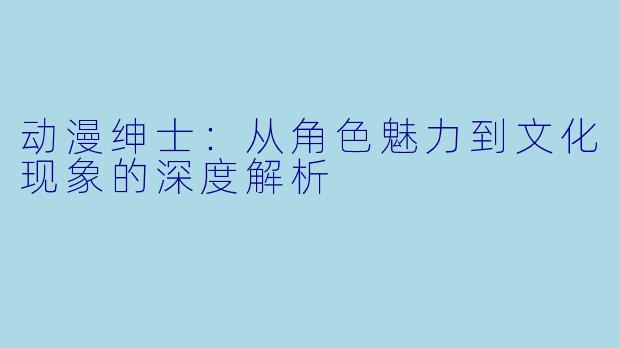 动漫绅士：从角色魅力到文化现象的深度解析