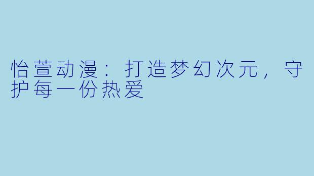 怡萱动漫：打造梦幻次元，守护每一份热爱