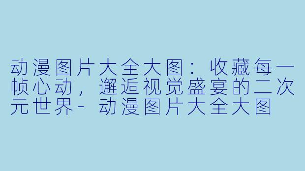 动漫图片大全大图:收藏每一帧心动,邂逅视觉盛宴的二次元世界-动漫图片大全大图
